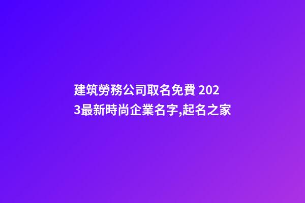 建筑勞務公司取名免費 2023最新時尚企業名字,起名之家-第1張-公司起名-玄機派
